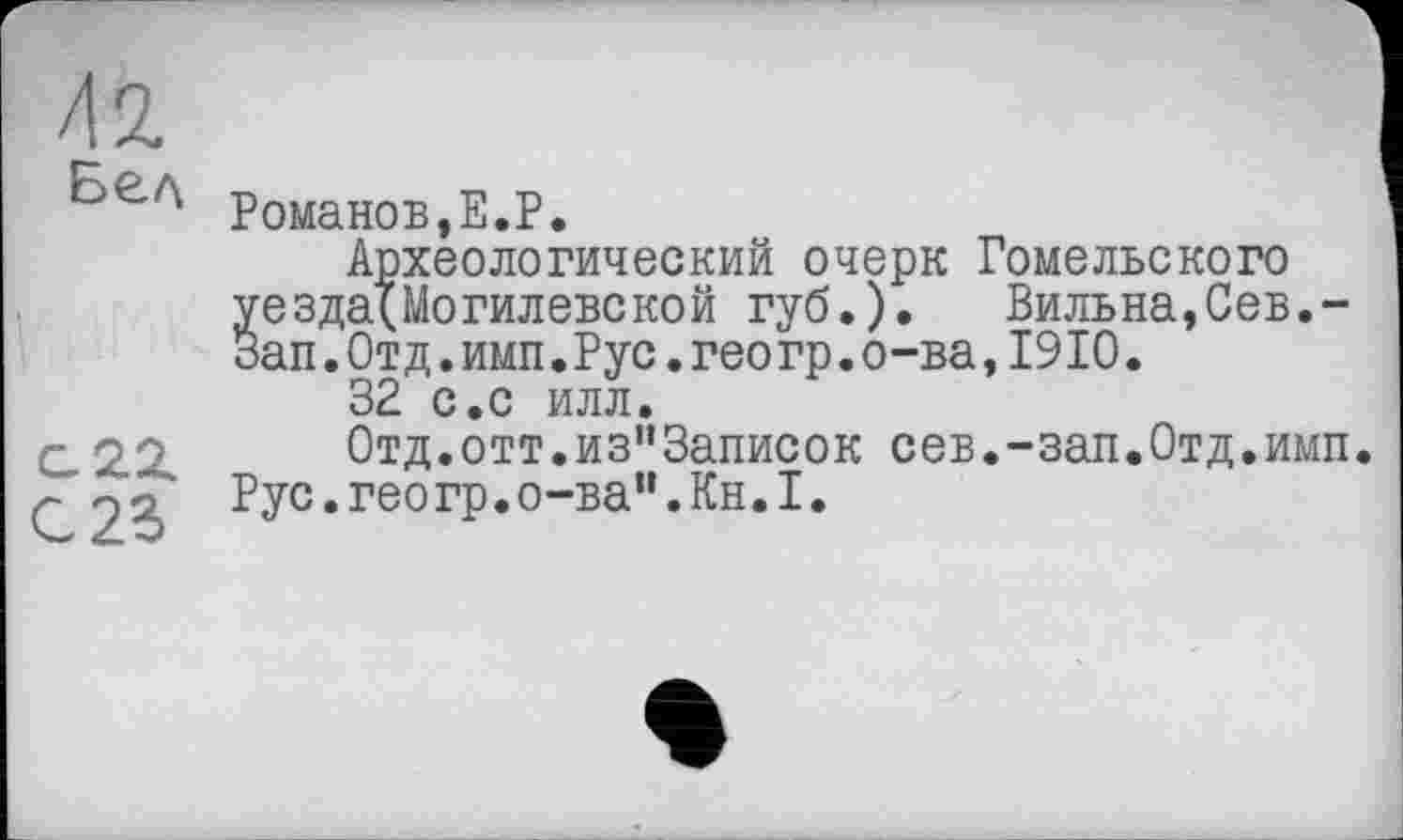 ﻿/12.
Бел
G 22
с 2г
Романов,Е.Р.
Археологический очерк Гомельского уезда(Могилевской губ.). Вильна,Сев.-Зап.Отд.имп.Рус.геогр.о-ва,1910.
32 с.с илл.
0тд.отт.из"3аписок сев.-зап.Отд.имп Рус. гео гр. о-ва’1. Кн. I.